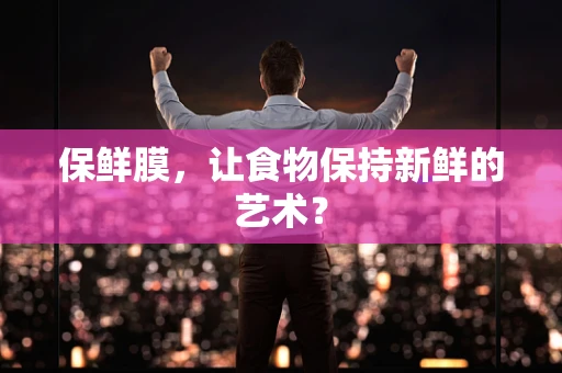 保鲜膜，让食物保持新鲜的艺术？