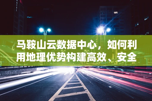 马鞍山云数据中心，如何利用地理优势构建高效、安全的云端基础设施？