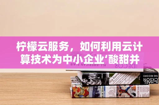柠檬云服务，如何利用云计算技术为中小企业‘酸甜并进’？