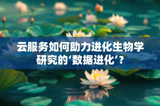 云服务如何助力进化生物学研究的‘数据进化’？