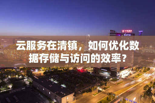 云服务在清镇，如何优化数据存储与访问的效率？