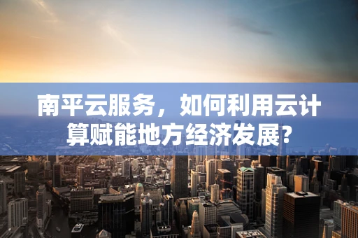 南平云服务，如何利用云计算赋能地方经济发展？