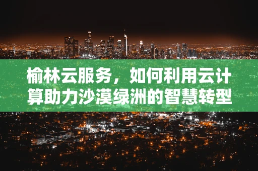 榆林云服务，如何利用云计算助力沙漠绿洲的智慧转型？