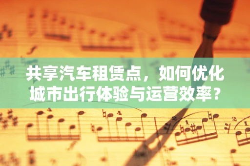 共享汽车租赁点，如何优化城市出行体验与运营效率？
