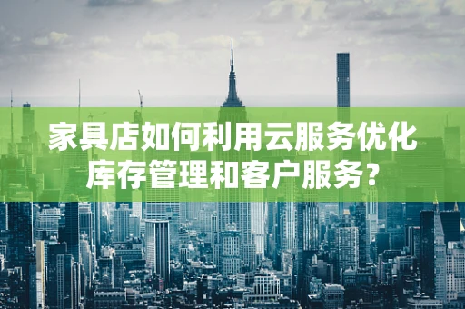 家具店如何利用云服务优化库存管理和客户服务？