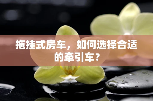 拖挂式房车，如何选择合适的牵引车？