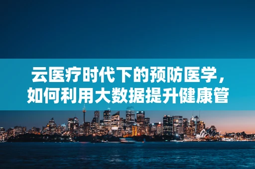 云医疗时代下的预防医学，如何利用大数据提升健康管理效率？