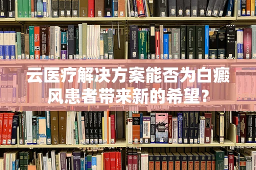 云医疗解决方案能否为白癜风患者带来新的希望？