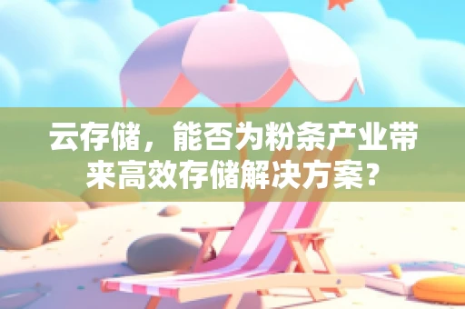 云存储，能否为粉条产业带来高效存储解决方案？