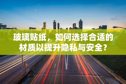 玻璃贴纸，如何选择合适的材质以提升隐私与安全？