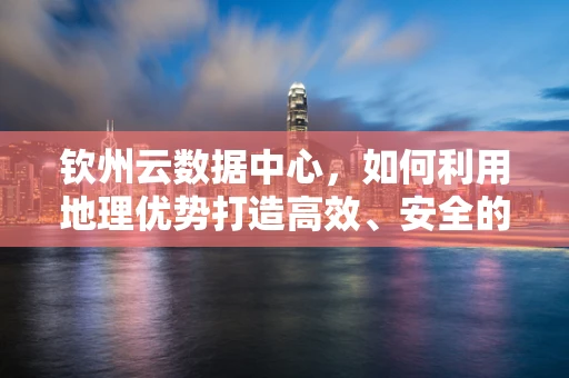 钦州云数据中心，如何利用地理优势打造高效、安全的云计算服务？