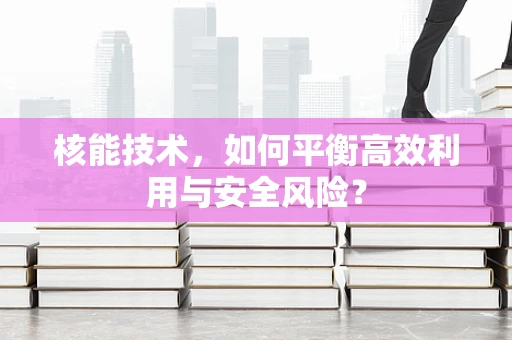 核能技术，如何平衡高效利用与安全风险？