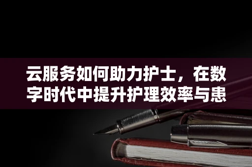 云服务如何助力护士，在数字时代中提升护理效率与患者体验？