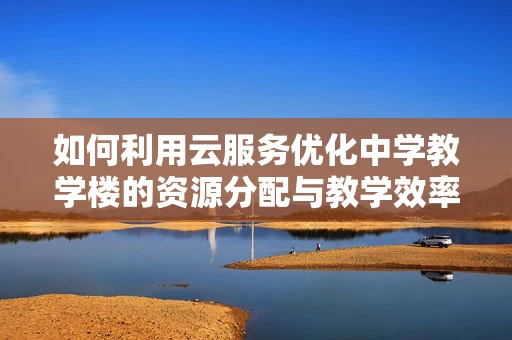 如何利用云服务优化中学教学楼的资源分配与教学效率？