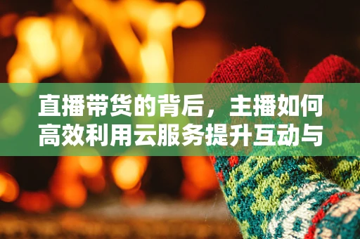 直播带货的背后，主播如何高效利用云服务提升互动与转化率？