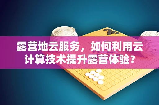露营地云服务，如何利用云计算技术提升露营体验？