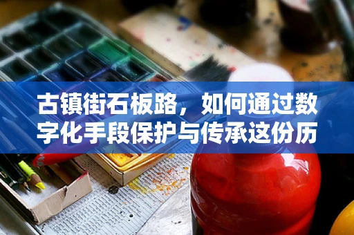 古镇街石板路，如何通过数字化手段保护与传承这份历史足迹？