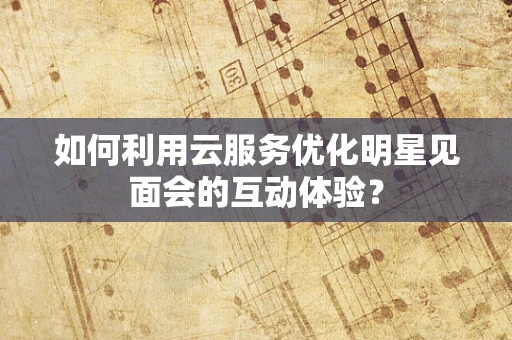 如何利用云服务优化明星见面会的互动体验？