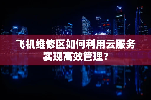 飞机维修区如何利用云服务实现高效管理？