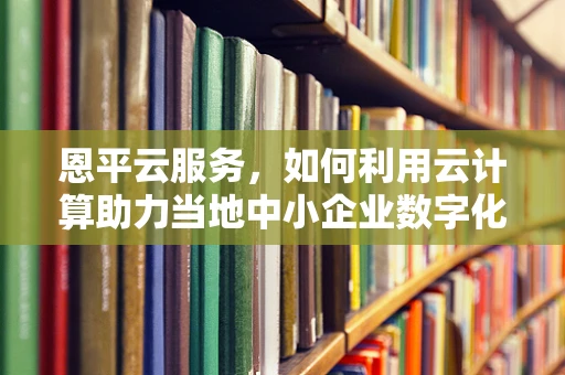 恩平云服务，如何利用云计算助力当地中小企业数字化转型？