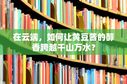 在云端，如何让黄豆酱的醇香跨越千山万水？