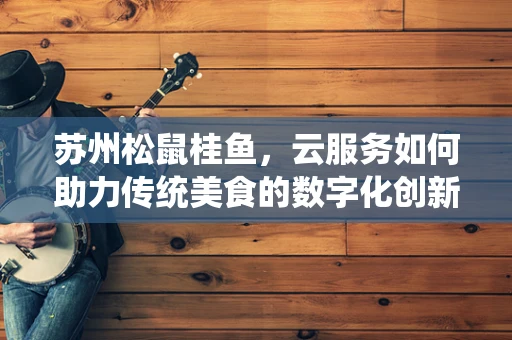 苏州松鼠桂鱼，云服务如何助力传统美食的数字化创新？