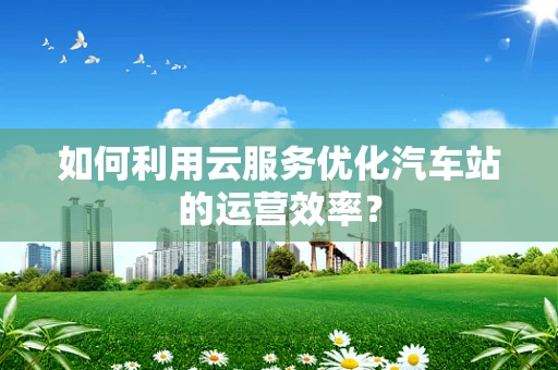 如何利用云服务优化汽车站的运营效率？