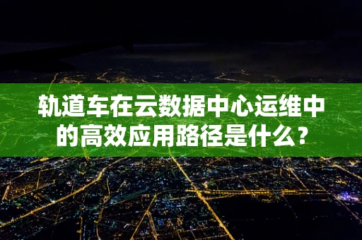 轨道车在云数据中心运维中的高效应用路径是什么？