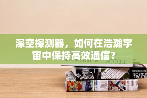 深空探测器，如何在浩瀚宇宙中保持高效通信？