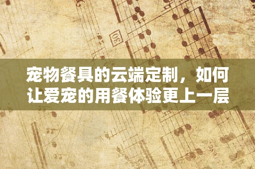 宠物餐具的云端定制，如何让爱宠的用餐体验更上一层楼？