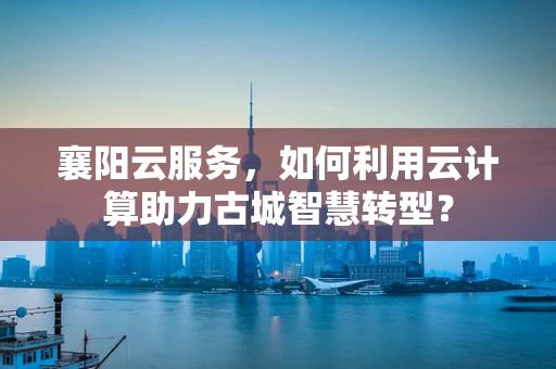 襄阳云服务，如何利用云计算助力古城智慧转型？