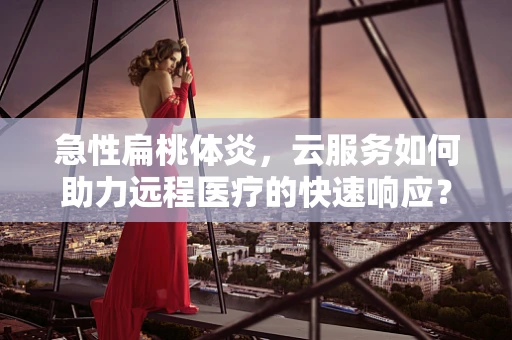 急性扁桃体炎，云服务如何助力远程医疗的快速响应？