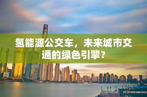 氢能源公交车，未来城市交通的绿色引擎？