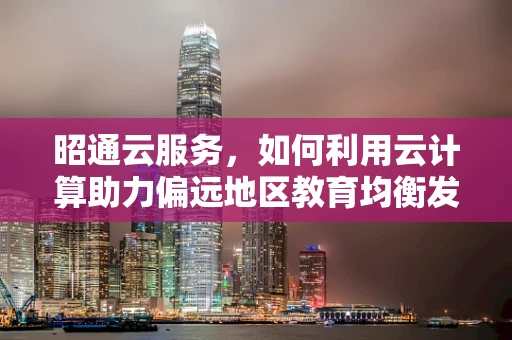 昭通云服务，如何利用云计算助力偏远地区教育均衡发展？