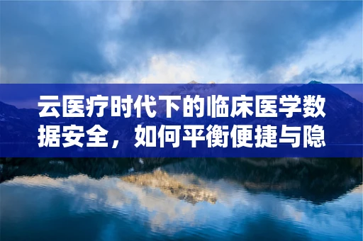 云医疗时代下的临床医学数据安全，如何平衡便捷与隐私？