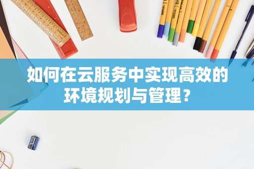 如何在云服务中实现高效的环境规划与管理？