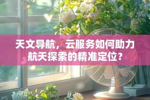 天文导航，云服务如何助力航天探索的精准定位？