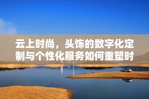 云上时尚，头饰的数字化定制与个性化服务如何重塑时尚产业？