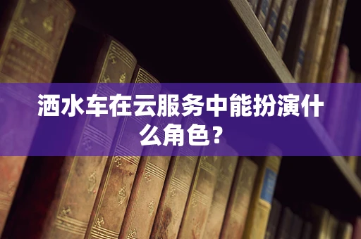 洒水车在云服务中能扮演什么角色？