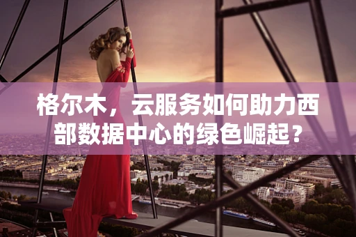 格尔木，云服务如何助力西部数据中心的绿色崛起？