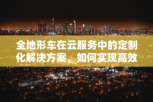 全地形车在云服务中的定制化解决方案，如何实现高效远程监控与维护？