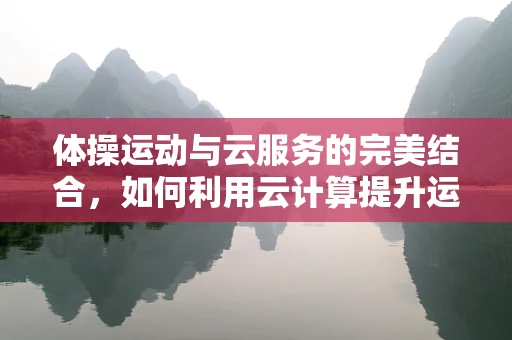 体操运动与云服务的完美结合，如何利用云计算提升运动员训练效率？