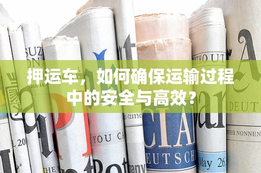 押运车，如何确保运输过程中的安全与高效？