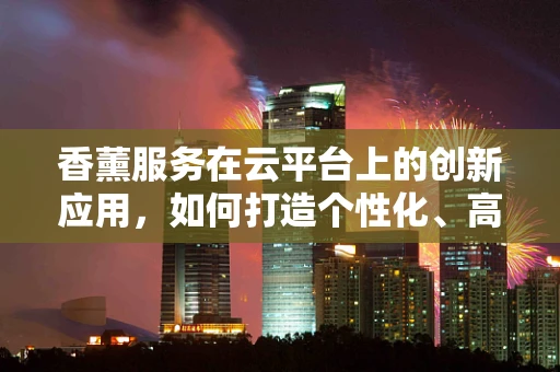 香薰服务在云平台上的创新应用，如何打造个性化、高效的香氛体验？