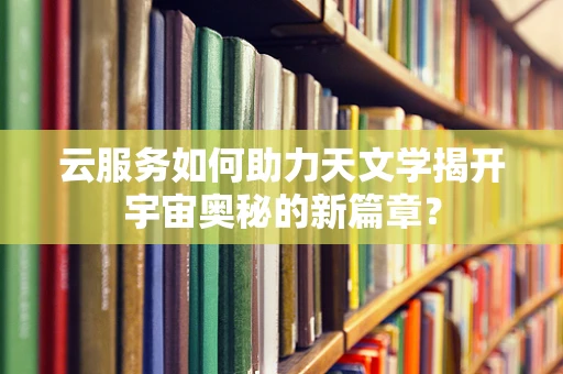 云服务如何助力天文学揭开宇宙奥秘的新篇章？