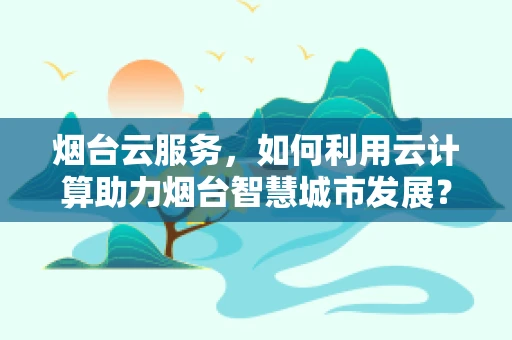 烟台云服务，如何利用云计算助力烟台智慧城市发展？