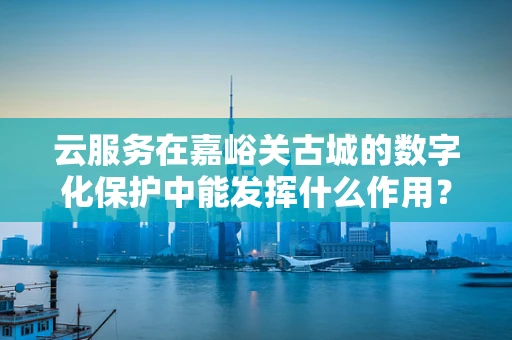 云服务在嘉峪关古城的数字化保护中能发挥什么作用？