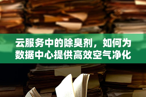 云服务中的除臭剂，如何为数据中心提供高效空气净化解决方案？