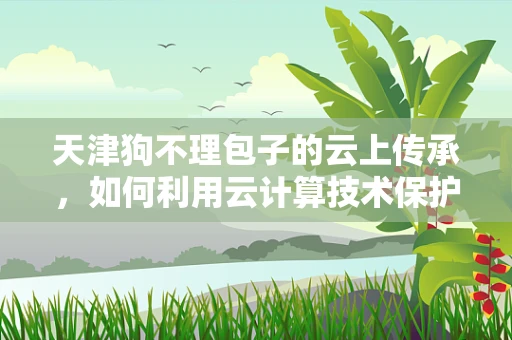 天津狗不理包子的云上传承，如何利用云计算技术保护和推广这一非物质文化遗产？