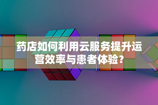 药店如何利用云服务提升运营效率与患者体验？